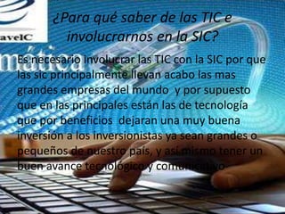 ¿Para qué saber de las TIC e
involucrarnos en la SIC?
Es necesario involucrar las TIC con la SIC por que
las sic principalmente llevan acabo las mas
grandes empresas del mundo y por supuesto
que en las principales están las de tecnología
que por beneficios dejaran una muy buena
inversión a los inversionistas ya sean grandes o
pequeños de nuestro país, y así mismo tener un
buen avance tecnológico y comunicativo
 
