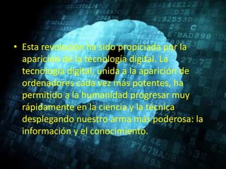• Esta revolución ha sido propiciada por la
aparición de la tecnología digital. La
tecnología digital, unida a la aparición de
ordenadores cada vez más potentes, ha
permitido a la humanidad progresar muy
rápidamente en la ciencia y la técnica
desplegando nuestro arma más poderosa: la
información y el conocimiento.
 