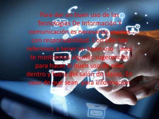 Para dar un buen uso de las
Tecnologías De Información Y
comunicación es necesarias usarlas
con responsabilidad. Con ello nos
referimos a tener un buen uso aquí
te mostramos algunas sugerencias
para hacer el buen uso de ellas
dentro y fuera del salón de clases. En
caso de que sean para informacion
 