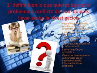 1° define bien lo que quieres buscar el
problema o conflicto del cual quieras
llevar acabo la investigacion
• Para ello será necesario
plantear una serie de
preguntas tales como son
• ¿Cuál es el tema de
interés?
• ¿Qué información es la
que ya tengo ?
• ¿Donde puedo encontrar
la información?
• La información ¿es
accesible ?
• Que otras fuentes puedo
utilizar para seguir
llevando acabó la
información de mi
problema
 