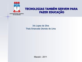 TECNOLIGIAS TAMBÉM SERVEM PARA  FAZER EDUCAÇÃO Iris Lopes da Silva Thais Emanuela Dionisio de Lima Maceió - 2011 