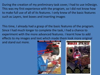 During the creation of my preliminary task cover, I had to use InDesign.
This was my first experience with the program, so I did not know how
to make full use of all of its features. I only knew of the basic features
such as Layers, text boxes and inserting images
This time, I already had a grasp of the basic features of the program.
Since I had much longer to complete the task, I had a chance to
experiment with the more advanced features. I learnt how to add
effects to my images and text which made them look more original
and stand out more.

 