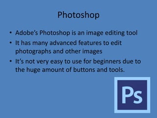 Photoshop
• Adobe’s Photoshop is an image editing tool
• It has many advanced features to edit
photographs and other images
• It’s not very easy to use for beginners due to
the huge amount of buttons and tools.

 
