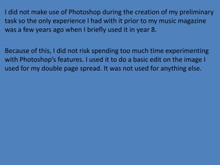 I did not make use of Photoshop during the creation of my preliminary
task so the only experience I had with it prior to my music magazine
was a few years ago when I briefly used it in year 8.
Because of this, I did not risk spending too much time experimenting
with Photoshop’s features. I used it to do a basic edit on the image I
used for my double page spread. It was not used for anything else.

 