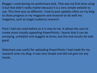 Blogger I used during my preliminary task. That was my first time using
it but that didn’t really matter because it is a very simple website to
use. This time was no different. I had to post updates often on my blog
to show progress in my magazine and research to do with my
magazine, such as target audience research
Prezi I had not used before so it is new to me. It allows the user to
create more visually appealing PowerPoints. I learnt that it can be
annoying, unhelpful and sluggish at times, but the end results do look
good.
Slideshare was useful for uploading PowerPoints I had made for my
research onto my blog. It was very simple and did not give me any
hassle.

 