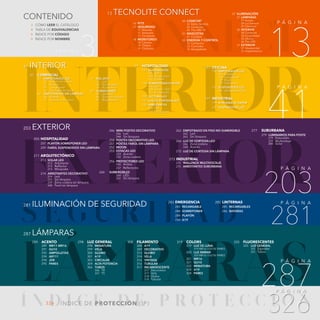 CONNECT
Í N D I C E D E P R O T E C C I ó N
INTERIOR
EXTERIOR
S E G U R I DA D
LÁMPARAS
P Á G I N A
P Á G I N A
P Á G I N A
P Á G I N A
P Á G I N A
P Á G I N A
P Á G I N A
41
13
3
287
203
281
326
326 ÍNDICE DE PROTECCIÓN (IP)
289 ACENTO
289 MR11-MR16
291 GU10
292 AMPOLLETAS
294 AR111
294 JDR
295 PARES
287 LÁMPARAS
203 EXTERIOR
281 ILUMINACIÓN DE SEGURIDAD
CONTENIDO
41 INTERIOR
13 TECNOLITE CONNECT
298 LUZ GENERAL
298 MINIATURA
299 VELA
300 GLOBO
301 A19
303 CIRCULAR
304 ALTA POTENCIA
306 TUBOS
		 306 T8
		 307 T5
308 FILAMENTO
308 A19
309 DECORATIVO
312 GLOBO
314 VELA
316 VINTAGE
316 TUBULAR
317 INCANDESCENTE
		 317 Decorativo
		 317 Vela
		 318 Globo
		 318 Tubular
319 COLORS
		
319 LUZ DE LUNA
		 319 MR16 / GU10/ PARES
		
320 LUZ ÁMBAR
		 320 MR16 / GU10/ PARES
321 MR16
321 GU10
322 MINIATURA
324 A19
324 PARES
325 FLUORESCENTES
		
325 LUZ GENERAL
		 325 Espirales
		 325 Tubos
205 HOSPITALIDAD
			 207 PLAFÓN SOBREPONER LED
			 209 FAROL SUSPENDIDOS SIN LÁMPARA
211 ARQUITECTÓNICO
			 213 SOLAR LED
213 Arbotante
213 Reflector
213 Miniposte
			 214 ARBOTANTES DECORATIVO
214 Led
235 Sin lámpara
239 Zona costera sin lámpara
240 Farol sin lámpara
285 LINTERNAS
			 285 RECARGABLES
			 286 BATERÍAS
283 EMERGENCIA
			 283 RECARGABLE
			 284 SOBREPONER
			 284 PLAFÓN
			 284 A19
			 246 MINI POSTES DECORATIVO
246 Led
248 Sin lámpara
			 250 POSTES DECORATIVO LED
			 251 POSTES FAROL SIN LÁMPARA
			 252 MOON
			 253 ESTACAS LED
253 Acento
255 Zona costera
			 256 PROYECTORES LED
256 Ámbar
257 Reflectores			
260 SUMERGIBLES
260 LED
261 Sin lámpara
			 262 EMPOTRADO EN PISO NO SUMERGIBLE
262 Led
265 Sin lámpara
			 266 LUZ DE CORTESÍA LED
266 Zona costera
268 Acento
			 272 LUZ DE CORTESÍA SIN LÁMPARA
273 INDUSTRIAL
275 WALLPACK MULTIVOLTAJE
275 ARBOTANTES SUBURBANA
43 COMERCIAL
43 EMPOTRADOS LED
		
43 Acento sin marco
		
47 Acento
		
55 Luz general
		
63 A prueba de vapor
64 EMPOTRADOS SIN LÁMPARA
		
64 Acento
		
75 A prueba de vapor
3 CÓMO LEER EL CATÁLOGO
4 TABLA DE EQUIVALENCIAS
5 ÍNDICE POR CÓDIGO
9 ÍNDICE POR NOMBRE
16 KITS
		17 SEGURIDAD
			 17 Alarmas
			 17 Sensores
			 17 Cerradura
		18 MONITOREO
			 18 Cámara
			 19 Timbre
			 19 Chicharra
		20 CONFORT
			 20 Estilo De Vida
			 20 Controles
			 20 Tira LED TV
		21 MASCOTAS
			 21 Cuidado
		22 ENERGÍA Y CONTROL
			 22 Contactos
			 23 Controles
			 24 Apagadores
		27 ILUMINACIÓN
			 27 LÁMPARAS
				27 Acento
				28 Luz General
				29 Filamento
			 30 INTERIOR
				30 Comercial
				33 Hospitalidad
				35 Oficina
				36 Tira LED
			 37 EXTERIOR
				37 Hospitalidad
				37 Arquitectónico
76 RIEL SPOT
		
76 Led
		
78 Sin lámpara
		
79 Accesorios
80 SOBREPONER
		
80 Spot led
		
86 Spot sin lámpara
		
93 Regletas led
99 HOSPITALIDAD
101 SUSPENDIDOS
		
101 Led
		
108 Sin lámpara
		
142 Sockets
144 SOBREPONER PLAFÓN
		
144 Led
		
154 Sensor / E27
		
155 Sin lámpara
159 LECTURA LED
161 LUZ DE CORTESÍA LED
163 ARBOTANTES
		
163 Led
		
172 Sin lámpara
183 OFICINA
185 EMPOTRADOS LED
		
185 Lineales
		
185 Luz general
		
187 Panel
		
190 Gabinetes
192 SUSPENDIDOS LED
		
196 Sobreponer LED
197 INDUSTRIAL
199 A PRUEBA DE VAPOR
201 SUSPENDIDOS LED
277 SUBURBANA
			 279 LUMINARIOS PARA POSTE
279 Fotocelda
279 Multivoltaje
280 Solar
 