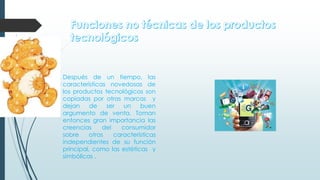 Después de un tiempo, las
características novedosas de
los productos tecnológicos son
copiadas por otras marcas y
dejan de ser un buen
argumento de venta. Toman
entonces gran importancia las
creencias del consumidor
sobre otras características
independientes de su función
principal, como las estéticas y
simbólicas .
 