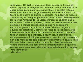 Julio Verne, HG Wells y otros escritores de ciencia ficción no
fueron capaces de imaginar los "inventos" de los hombres de la
época actual para matar a otros hombres, a pueblos enteros,
someterlos a una cultura globalizante y dominar el mundo. La
teoría de la Guerra de Cuarta Generación, ha adquirido matices
alucinantes, los "tanques pensantes" del Comando Estratégico de
las Fuerzas Armadas de los Estados Unidos consideran que la
época de la "barbarie" ya paso, que no es necesario usar armas
atómicas, o incluso convencionales, que no se requiere
derrumbar gobiernos, solo se requiere "eliminar" algunos
adversarios selectivos y someter al resto de la sociedad a sus
intereses mediante el empleo de armas "no letales", para ello
todo un ejército de científicos, bioquímicos, microbiólogos,
neuropsicologías, fisiólogos, psicólogos, ingenieros y tecnólogos
han sido movilizados para diseñar y experimentar nuevas armas.
Más que dañar y matar a las tropas y la población se busca
controlar su forma de pensar y su comportamiento. Según sus
concepciones las guerras ahora se desarrollarán en dos campos:
 •De tecnologías
 •De ideas
 