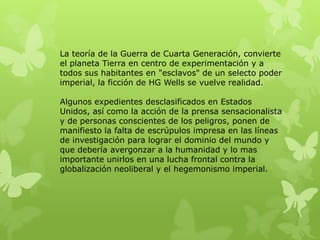 La teoría de la Guerra de Cuarta Generación, convierte
el planeta Tierra en centro de experimentación y a
todos sus habitantes en "esclavos" de un selecto poder
imperial, la ficción de HG Wells se vuelve realidad.

Algunos expedientes desclasificados en Estados
Unidos, así como la acción de la prensa sensacionalista
y de personas conscientes de los peligros, ponen de
manifiesto la falta de escrúpulos impresa en las líneas
de investigación para lograr el dominio del mundo y
que debería avergonzar a la humanidad y lo mas
importante unirlos en una lucha frontal contra la
globalización neoliberal y el hegemonismo imperial.
 