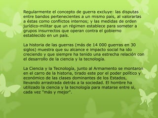 Regularmente el concepto de guerra excluye: las disputas
entre bandos pertenecientes a un mismo país, al valorarlas
a éstas como conflictos internos; y las medidas de orden
jurídico-militar que un régimen establece para someter a
grupos insurrectos que operan contra el gobierno
establecido en un país.

La historia de las guerras (más de 14 000 guerras en 30
siglos) muestra que su alcance e impacto social ha ido
creciendo y que siempre ha tenido una estrecha relación con
el desarrollo de la ciencia y la tecnología.

La Ciencia y la Tecnología, junto al Armamento se montaron
en el carro de la historia, tirado este por el poder político y
económico de las clases dominantes de los Estados,
llevando arrastrada detrás a la sociedad. El hombre ha
utilizado la ciencia y la tecnología para matarse entre si,
cada vez "más y mejor".
 