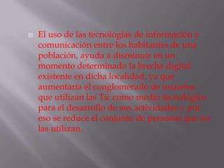 El uso de las tecnologías de información y comunicación entre los habitantes de una población, ayuda a disminuir en un momento determinado la brecha digital existente en dicha localidad, ya que aumentaría el conglomerado de usuarios que utilizan las Tic como medio tecnológico para el desarrollo de sus actividades y por eso se reduce el conjunto de personas que no las utilizan.