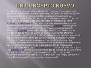UN CONCEPTO NUEVOA nadie sorprende estar informado minuto a minuto, comunicarse con gente del otro lado del planeta, ver el video de una canción o trabajar en equipo sin estar en un mismo sitio. Con una rapidez impensada las Tecnologías de la información y comunicación son cada vez más, parte importante de nuestras vidas. Este concepto que también se llama Sociedad de la información, se debe principalmente a un invento que empezó a formarse hace unas cuatro décadas: internet. Todo se gestó como parte de la Red de la Agencia de Proyectos de Investigación Avanzada (ARPANET) creada por el Departamento de Defensa de los Estados Unidos de América, pensada para comunicar los diferentes organismos del país. Sus principios básicos eran: ser una red descentralizada con múltiples caminos entre dos puntos, y que los mensajes estuvieran divididos en partes que serían enviados por caminos diferentes. La presencia de diversas universidades e institutos en el desarrollo del proyecto hizo que se fueran encontrando más posibilidades de intercambiar información. Se crearon los correos electrónicos, los servicios de mensajería y las páginas web. Pero no es hasta mediados de la década de los noventa -cuando ya había dejado de ser un proyecto militar- que se da la verdadera explosión de internet. Y a su alrededor todo lo que conocemos como Tecnologías de la información y comunicación