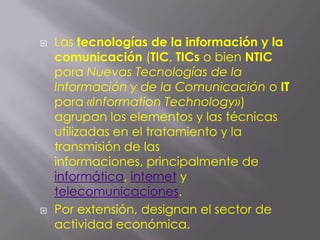 Las tecnologías de la información y la comunicación (TIC, TICs o bien NTIC para Nuevas Tecnologías de la Información y de la Comunicación o IT para «InformationTechnology») agrupan los elementos y las técnicas utilizadas en el tratamiento y la transmisión de las informaciones, principalmente de informática, internet y telecomunicaciones.Por extensión, designan el sector de actividad económica.