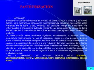 PASTEURIZACIÓN


   1.     Introducción
El objetivo fundamental de aplicar el proceso de pasteurización a la leche y derivados
lácteos, es la destrucción de todos los microorganismos patógenos que puedan estar
presentes en la leche cruda, evitando así cualquier riesgo de transmisión de
enfermedades al consumidor. Además, mediante este procesamiento térmico se logra
destruir también la casi totalidad de la flora asociada, prolongando así la vida útil del
producto.
La pasteurización debe realizarse siguiendo estrictamente la relación tempo-
temperatura recomendada, ya que el subproceso puede ser muy peligroso, porque
puede sobrevivir cualquier patógeno. Por otro lado, la pasteurización a temperatura
superior a la recomendada, conlleva a una reducción del valor nutricional de la leche,
evidenciada con la pérdida de vitaminas (como la riboflavina, ácido ascórbico y otras) y
además de una reducción en la disponibilidad de algunos aminoácidos esenciales
como la lisina aunado al efecto negativo sobre los caracteres organolépticos del
producto obtenido.
   En      la     pateuización    se     eliminan     bacterias    como      Brucelosis,
tuberculosis,tifoidea,Fiebre Q, Salmonelosis, fiebre escarlatina, estafilococos, coxiella
burneti.
 