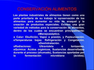 CONSERVACIÓN ALIMENTOS
Las plantas industriales de alimentos tienen como una
parte prioritaria de su trabajo la conservación de los
alimentos para aumentar su vida de anaquel y la
creación de productos especiales. Existen una gran
variedad de métodos para la conservación de alimentos,
dentro de los cuales se encuentran principalmente:
                    oManejoaséptico.
o Calor: Ebullición, Vapor a presión, y Pasteurización.
oTemperaturas bajas: Refrigeración y Congelación.
                    oDeshidratación.
oRadiaciones:        Ultravioleta      o    Ionizantes.
oQuímica: Ácidos orgánicos, Sustancias desarrolladas
durante el proceso (ahumado), Sustancias aportadas por
la       fermentación          microbiana     (ácidos).
 