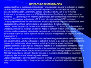 METODOS DE PASTEURIZACIÓN
La pasteurización es un proceso que combina tiempo y temperatura para asegurar la destrucción de todas las
bacterias patógenas que pueden estar presentes en el producto cru-do con el objetivo de mejorar su
capacidad de conservación. Generalmente, consiste en mantener la leche a 61 C por 30 minutos.
Actualmente, el proceso más usado es el HTST (‘High Temperatura Short Time’), en el cual el producto se
mantiene a 71 C por 16 segun-dos utilizando un pasteurizador. Este proceso influye directamente en la vida
de anaquel. El proceso de pasteurización a 61 C es por lotes, mientras que el HTST es continuo.
Los equipos pasteurizadores son intercambiadores de calor que pueden ser de placas o de tipo tubular. Estos
equipos calientan y enfrían la leche mediante un adecuado balance de materia y energía.
La leche, después de pasteurizar, debe ser enfriada drásticamente a 4 C y envasada. Las llenadoras son
unidades automáticas que descargan una cantidad medida de leche den-tro de un cartón o botella. Estas son
unidades cerradas que evitan la contaminación bacte-riana o la introducción de aire. Los productos
envasados se mueven por bandas especiales hasta las máquinas empaquetadora que preparan el producto
final para el envío.
La leche pasteurizada a estas temperaturas no produce el sabor desagradable de leche cocida y afecta muy
poco su valor nutritivo. La leche pasteurizada no está estéril, de mane-ra que es preciso enfriarla rápidamente
después de la pasteurización a fin de prevenir la multiplicación de las bacterias sobrevivientes.
Es posible esterilizarla la leche más que pasteurizarla mediante el uso de tratamientos térmicos más fuertes.
Si se emplea una temperatura suficientemente alta, el tiempo puede ser muy breve, lo cual previene el sabor
a cocido y el cambio en el color. Este proceso es conocido como UHT (‘Ultra High Temperature’) y funciona a
138 C por 2 segundos. La leche UHT debe ser envasada en condiciones de esterilidad y no requiere ser
refrigerada y tiene una vida de anaquel de grandes periodos.
La pasteurización reduce los niveles de tiamina y ácido ascórbico. Las temperaturas que se requieren para la
pasterización de la leche están por debajo de la correspondiente a la desnaturalización de las proteínas del
suero.
 