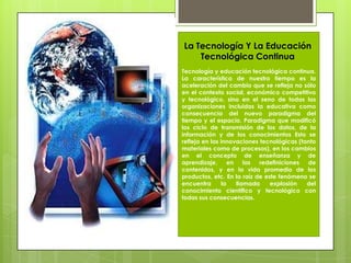 Tecnología y educación tecnológica continua. La característica de nuestro tiempo es la aceleración del cambio que se refleja no sólo en el contexto social, económico competitivo y tecnológico, sino en el seno de todas las organizaciones incluidas la educativa como consecuencia del nuevo paradigma del tiempo y el espacio. Paradigma que modificó los ciclo de transmisión de los datos, de la información y de los conocimientos Esto se refleja en las innovaciones tecnológicas (tanto materiales como de procesos), en los cambios en el concepto de enseñanza y de aprendizaje, en las redefiniciones de contenidos, y en la vida promedio de los productos, etc. En la raíz de este fenómeno se encuentra la llamada explosión del conocimiento científico y tecnológico con todas sus consecuencias.La Tecnología Y La Educación Tecnológica Continua