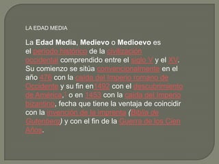 LA EDAD MEDIA
La Edad Media, Medievo o Medioevo es
el período histórico de la civilización
occidental comprendido entre el siglo V y el XV.
Su comienzo se sitúa convencionalmente en el
año 476 con la caída del Imperio romano de
Occidente y su fin en1492 con el descubrimiento
de América,1 o en 1453 con la caída del Imperio
bizantino, fecha que tiene la ventaja de coincidir
con la invención de la imprenta (Biblia de
Gutenberg) y con el fin de la Guerra de los Cien
Años.
 