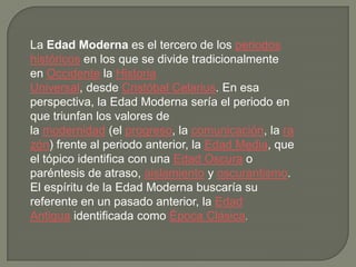 La Edad Moderna es el tercero de los periodos
históricos en los que se divide tradicionalmente
en Occidente la Historia
Universal, desde Cristóbal Celarius. En esa
perspectiva, la Edad Moderna sería el periodo en
que triunfan los valores de
la modernidad (el progreso, la comunicación, la ra
zón) frente al periodo anterior, la Edad Media, que
el tópico identifica con una Edad Oscura o
paréntesis de atraso, aislamiento y oscurantismo.
El espíritu de la Edad Moderna buscaría su
referente en un pasado anterior, la Edad
Antigua identificada como Época Clásica.
 