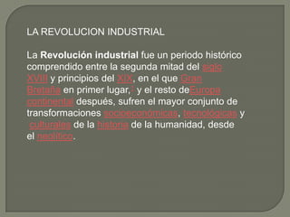 LA REVOLUCION INDUSTRIAL
La Revolución industrial fue un periodo histórico
comprendido entre la segunda mitad del siglo
XVIII y principios del XIX, en el que Gran
Bretaña en primer lugar,1 y el resto deEuropa
continental después, sufren el mayor conjunto de
transformaciones socioeconómicas, tecnológicas y
culturales de la historia de la humanidad, desde
el neolítico.
 