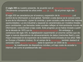 El siglo XXI es nuestro presente, de acuerdo con el calendario gregoriano.
Oficialmente comprende los años entre 2001 y 2100. Es el primer siglo del III
milenio.1
El siglo XXI se caracteriza por el avance y expansión de la digitalización y el
control de la información a nivel global. También a esta época se le conoce como
la era de la información, (quien la controla y quien accede a ella tendrá las mejores
oportunidades). La era industrial y espacial se caracterizaba por modelos lineales
poco cambiantes. Las llamadas redes sociales reflejan el intercambiante mundo de
información, conectividad a bajo coste. Este progreso ya se había iniciado a partir
de la década de 1970 con la tercera revolución industrial. Sin embargo, a
comienzos del siglo XXI, la digitalización experimentó un enorme cambio que dio
lugar a nuevos dispositivos de almacenamiento de datos (memorias flash) y una
mayor intensidad en la expansión de la telefonía móvil (iniciada en los años 1980
en Europa y Estados Unidos). En el campo de la tecnología, también destacó el
conocido como apagón analógico, dada la aparición en 2005 de la televisión digital
terrestre, la masificación de dispositivos móviles y el bajo coste de acceder a
internet; así como el postdesarrollo delProyecto Genoma Humano.
 