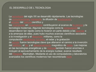 EL DESORRILLO DE L TECNOLOGIA
La tecnología del siglo XX se desarrolló rápidamente. Las tecnologías
de comunicaciones, transporte, la difusión de la educación,
el empleo del métodocientífico y
las inversiones en investigación contribuyeron al avance de la ciencia y la
tecnología modernas. Algunas tecnologías como la computaciónse
desarrollaron tan rápido como lo hicieron en parte debido a las guerras o
a la amenaza de ellas, pues hubo muchos avances científicos asociados
a la investigación y el desarrollo militares, como la
computación electrónica. La radio, el radar y la grabación
de sonido fueron tecnologías clave que allanaron el camino a la invención
del teléfono, el fax y el almacenamiento magnético de datos. Las mejoras
en las tecnologías energéticas y de motorestambién fueron enormes e
incluyen el aprovechamiento de la energía nuclear, avance resultado
del Proyecto Manhattan. Mediante el uso de computadores y laboratorios
avanzados los científicos modernos han recombinado ADN
 