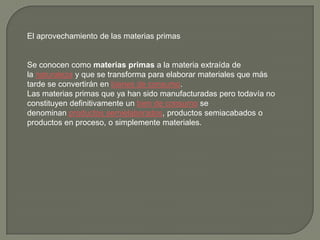 El aprovechamiento de las materias primas
Se conocen como materias primas a la materia extraída de
la naturaleza y que se transforma para elaborar materiales que más
tarde se convertirán en bienes de consumo.
Las materias primas que ya han sido manufacturadas pero todavía no
constituyen definitivamente un bien de consumo se
denominan productos semielaborados, productos semiacabados o
productos en proceso, o simplemente materiales.
 