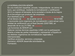 LA NORMALIZACION AENOR
Es una institución española, privada, independiente, sin ánimo de
lucro, que contribuye, mediante la normalización y certificación
(N+C) a mejorar el bienestar de la sociedad a través de la mejora
de la tecnología que producen las empresas.
Fue diseñada por la Orden del Ministerio de Industria y Energía, de
26 de febrero de 1986, de acuerdo con el Real Decreto 1614/1985
y reconocida como organismo de normalización y para actuar como
entidad de certificación por el Real Decreto 2200/1995, en
desarrollo de la Ley 21/1992, de Industria.
Las funciones de AENOR son:
Elaborar normas técnicas españolas (UNE) con la participación
abierta a todas las partes interesadas y representar a España en
los distintos organismos de normalización regionales e
internacionales.
Certificar productos, servicios y empresas.
Asimismo, AENOR desarrolla actividades de:
Formación.
 
