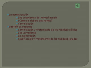 La normalización
Los organismos de normalización
¿Cómo se elabora una norma?
Certificación
Gestión de residuos
Certificación y tratamiento de los residuos sólidos
Los vertederos
La incineración
Clasificación y tratamiento de los residuos líquidos
 
