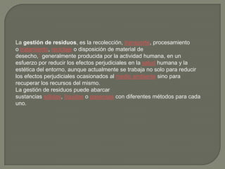 La gestión de residuos, es la recolección, transporte, procesamiento
o tratamiento, reciclaje o disposición de material de
desecho,1 generalmente producida por la actividad humana, en un
esfuerzo por reducir los efectos perjudiciales en la salud humana y la
estética del entorno, aunque actualmente se trabaja no solo para reducir
los efectos perjudiciales ocasionados al medio ambiente sino para
recuperar los recursos del mismo.
La gestión de residuos puede abarcar
sustancias sólidas, líquidas o gaseosas con diferentes métodos para cada
uno.
 