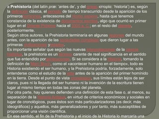 a Prehistoria (del latín præ: ‘antes de’, y del griego ιστορία: ‘historia’) es, según
la definición clásica, el período de tiempo transcurrido desde la aparición de los
primeroshomininos, antecesores del Homo sapiens, hasta que tenemos
constancia de la existencia de documentos escritos, algo que ocurrió en primer
lugar en el Oriente Próximo hacia el 3300 a. C.; en el resto del planeta,
posteriormente.
Según otros autores, la Prehistoria terminaría en algunas regiones del mundo
antes, con la aparición de las sociedades complejas que dieron lugar a las
primeras civilizaciones yestados.
Es importante señalar que según las nuevas interpretaciones de la ciencia
histórica, la prehistoria es un término carente de real significancia en el sentido
que fue entendido porgeneraciones. Si se considera a la Historia, tomando la
definición de Marc Bloch, como el «acontecer humano en el tiempo», todo es
Historia existiendo el ser humano, y la Prehistoria podría, forzadamente, solo
entenderse como el estudio de la vida antes de la aparición del primer homínido
en la tierra. Desde el punto de vista cronológico, sus límites están lejos de ser
claros, pues ni la llegada del ser humano ni la invención de la escritura tienen
lugar al mismo tiempo en todas las zonas del planeta.
Por otra parte, hay quienes defienden una definición de esta fase o, al menos, su
separación de la Historia Antigua, en virtud de criterios económicos y sociales en
lugar de cronológicos, pues éstos son más particularizadores (es decir, más
ideográficos) y aquellos, más generalizadores y por tanto, más susceptibles de
proporcionar una visión científica.
En ese sentido, el fin de la Prehistoria y el inicio de la Historia lo marcaría una
 