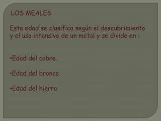 LOS MEALES
Esta edad se clasifica según el descubrimiento
y el uso intensivo de un metal y se divide en :
•Edad del cobre.
•Edad del bronce
•Edad del hierro
 