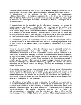 formación, deben prepararse para tal labor, de acuerdo a las exigencias del entorno y
al ritmo de los cambios sociales, cuestión que incluye la globalización de los saberes.
El advenimiento de la sociedad de la información fue consecuencia
del desarrollo científico - tecnológico, especialmente en las áreas de la Informática,
Microelectrónica, Optoelectrónica y las telecomunicaciones, cuestión que hizo posible
la aparición de tecnologías avanzadas denominadas Nuevas Tecnologías de la
Información (NTIC).
El advenimiento de la sociedad de la información descansó en el grupo de
transformaciones científicas y tecnológicas que ocurrieron en los países más
industrializados. Fue en los Estados Unidos de Norteamérica donde se inició
dicho cambio, luego de la Segunda Guerra Mundial, traduciéndose en un crecimiento
de la importancia del sector "servicios " en la economía, cuestión que dio origen a la
llamada sociedad de servicio, en el año 1947. Sin embargo, fue al término de la década
de los años sesenta cuando Japón acuñó la frase Sociedad de la Información.
La educación en general y la educación superior en particular, han presentado cambios
en cuanto al uso de nuevas herramientas para inducir el aprendizaje significativo. Esto
ha sido gracias a las nuevas innovaciones tecnológicas, la telemática e informática,
entre otras.
Sobre la discusión referida al tipo de educación que la sociedad tecnotrónica
requiere, Microsoft plantea que: "Se asiste en la actualidad a
una revolución tecnológica en la que se producen cambios rápidos y bruscos en la
forma como la gente vive, trabaja y se divierte. Como el ritmo del avance tecnológico
no parece que vaya a frenarse, el reto está en aprender a adaptarse a los cambios con
el mínimo esfuerzo físico o mental. Para conseguirlo, los sistemas de aprendizaje y
aquellos que los manejan deben preparar a las personas para trabajar con las nuevas
tecnologías con seguridad y de forma adecuada, y superar con solvencia los cambios
constantes en las nuevas formas de trabajar, haciendo del aprendizaje un proceso
natural permanente".
Se encuentra entonces que en esta sociedad ahora más que nunca "...la educación
reviste primordial importancia en la formación de un ser humano para convivir en un
contexto donde inevitablemente deben ocurrir grandes transformaciones, reflejadas en
mayor independencia del alumno en el proceso de adquisición del aprendizaje e
impartir una instrucción dependiendo de las necesidades y expectativas del estudiante
como actor principal del proceso educativo."
La informática y la telemática, han sido concebidas y desarrolladas como extensiones
de nuestras facultades intelectuales para el tratamiento de la información, que tiene su
expresión mas sublime en el conocimiento y su comunicación. El individuo puede ahora
compartir e intercambiar los DIC (Datos, Información, Conocimientos) con ayuda de las
telecomunicaciones. El término telemática aparece de la unión de
(tele)comunicaciones e informática) que fue difundido por Nora y Minc en1977,
mencionados por Silvio (1992). Durante años y siglos, el libro texto y la clase magistral
 