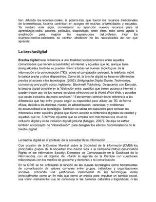 han utilizado los recursos orales, la pizarra-tiza, que fueron los recursos tradicionales
de la enseñanza; todavía continúan en apogeo en muchas universidades y escuelas.
Ya maduro este siglo, comenzaron su aparición nuevos recursos para el
aprendizaje: radio, casetes, películas, diapositivas, entre otros, más como ayuda o
ampliación para mejorar las exposiciones del profesor. Hoy, los
diversos medios existentes se centran alrededor de las necesidades del ser que
aprende.
La brechadigital
Brecha digital hace referencia a una totalidad socioeconómica entre aquellas
comunidades que tienen accesibilidad aI internet y aquellas que no, aunque tales
desigualdades también se pueden referir a todas las nuevas tecnologías de la
información y la comunicación (TIC), como el computador personal, la telefonía móvil,
la banda ancha y otros dispositivos. Como tal, la brecha digital se basa en diferencias
previas al acceso a las tecnologías (2002). Bridging the Digital Divide. Technology,
community and public policy. Inglaterra: Blackwell Publishing. De acuerdo con Eurostat,
la brecha digital consiste en la "distinción entre aquellos que tienen acceso a Internet y
pueden hacer uso de los nuevos servicios ofrecidos por la World Wide Web, y aquellos
que están excluidos de estos servicios".1 Este término también hace referencia a las
diferencias que hay entre grupos según su capacidad para utilizar las TIC de forma
eficaz, debido a los distintos niveles de alfabetización, carencias, y problemas
de accesibilidad a la tecnología. También se utiliza en ocasiones para señalar las
diferencias entre aquellos grupos que tienen acceso a contenidos digitales de calidad y
aquellos que no. El término opuesto que se emplea con más frecuencia es el de
inclusión digital y el de inclusión digital genuina (Maggio, 2007). De aquí se extrae
también el concepto de "infoexclusión" para designar los efectos discriminatorios de la
brecha digital
La brecha digital en el contexto de la sociedad de la información
Con ocasión de la Cumbre Mundial sobre la Sociedad de la Información (CMSI) los
principales grupos de la sociedad civil dieron vida a la campaña CRIS (Comunication
Rights in the Information Society) Derechos de Comunicación en la Sociedad de la
Información), con el objetivo de infundir la agenda de la Cumbre con cuestiones
relacionadas con los medios de gobierno y derechos a la comunicación.
En la CRIS se ha enfatizado la función de las nuevas tecnologías como herramientas
de comunicación de valores comunes entre grupos, individuos y organizaciones
sociales, criticando una justificación instrumental de las tecnologías vistas
principalmente como un fin más que como un medio para impulsar un cambio social,
una visión instrumental que no considera ni las barreras culturales y lingüísticas, ni las
 