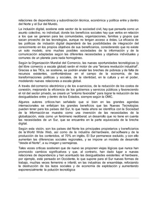 relaciones de dependencia y subordinación técnica, económica y política entre y dentro
del Norte y el Sur del Mundo.
La inclusión digital, sostiene este sector de la sociedad civil, hay que pensarla como un
asunto colectivo, no individual, donde los beneficios sociales hay que verlos en relación
a los que se generan para las comunidades, organizaciones, familias y grupos que
sacan provecho de las tecnologías, aunque no tengan acceso a éstas. La eficacia de
las políticas de inclusión digital dependerá de las posibilidades de integración del
conocimiento en los propios objetivos de sus beneficiarios, considerando que no existe
un solo modelo, sino muchas posibles sociedades de la información y de la
comunicación adaptadas según las diferentes necesidades y objetivos individuales y
comunes de un planeta para nada homogéneo.
Según la Organización Mundial del Comercio, las nuevas oportunidades tecnológicas (y
del libre comercio a escala global) serán el motor de una "tercera revolución industrial".
Gracias a las TICs, se sostiene, se podrán anular las brechas de pobreza y de falta de
recursos existentes, confrontándose en el campo de la economía, de las
transformaciones políticas y sociales, de la identidad, en la cultura y en el poder,
modelando nuevas relaciones a escala global.
A través del comercio electrónico y de los e-servicios, de la reducción de los costos de
conexión, mejorando la eficiencia de los gobiernos y servicios públicos y favoreciendo
el rol del sector privado, se creará un "entorno favorable" para lograr la reducción de las
desigualdades entre y dentro de los Estados, siempre según la OMC.
Algunos autores críticos han señalado que si bien en las grandes agendas
internacionales se enfatizan los grandes beneficios que las Nuevas Tecnologías
pueden tener para los países del Sur, lo que hasta ahora se identifica con la Sociedad
de la Información se muestra como una invención de las necesidades de la
globalización, vista como un fenómeno neoliberal; un desarrollo que no tiene en cuenta
las necesidades de un Sur, que se encuentra en la parte equivocada de la brecha
digital.
Según esta visión, son los países del Norte los principales propietarios y beneficiarios
de la World Wide Web, así como de la industria del hardware, del software y de la
producción de los contenidos, el 70% en inglés. El Sur permanece excluido, y con ello
aumentan las diferencias sociales regionales, y se impone un modelo de desarrollo
"desde el Norte", a su imagen y semejanza.
Tales voces críticas sostienen que de nuevo se proponen viejas lógicas que nunca han
promovido cambios significativos y que, al contrario, han dado lugar a nuevas
relaciones de dependencia y han acentuado las desigualdades existentes: el hardware,
por ejemplo, está pensado en Occidente, lo que supone para el Sur nuevas formas de
trabajo, muchas veces femenino e infantil, en las industrias de ensamblaje, reforzando
la destrucción de los lazos sociales y de economía de explotación y aumentando
exponencialmente la polución tecnológica
 