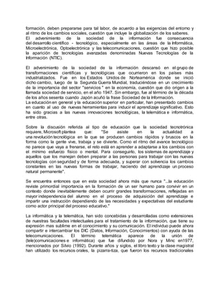 formación, deben prepararse para tal labor, de acuerdo a las exigencias del entorno y
al ritmo de los cambios sociales, cuestión que incluye la globalización de los saberes.
El advenimiento de la sociedad de la información fue consecuencia
del desarrollo científico - tecnológico, especialmente en las áreas de la Informática,
Microelectrónica, Optoelectrónica y las telecomunicaciones, cuestión que hizo posible
la aparición de tecnologías avanzadas denominadas Nuevas Tecnologías de la
Información (NTIC).
El advenimiento de la sociedad de la información descansó en el grupo de
transformaciones científicas y tecnológicas que ocurrieron en los países más
industrializados. Fue en los Estados Unidos de Norteamérica donde se inició
dicho cambio, luego de la Segunda Guerra Mundial, traduciéndose en un crecimiento
de la importancia del sector "servicios " en la economía, cuestión que dio origen a la
llamada sociedad de servicio, en el año 1947. Sin embargo, fue al término de la década
de los años sesenta cuando Japón acuñó la frase Sociedad de la Información.
La educación en general y la educación superior en particular, han presentado cambios
en cuanto al uso de nuevas herramientas para inducir el aprendizaje significativo. Esto
ha sido gracias a las nuevas innovaciones tecnológicas, la telemática e informática,
entre otras.
Sobre la discusión referida al tipo de educación que la sociedad tecnotrónica
requiere, Microsoft plantea que: "Se asiste en la actualidad a
una revolución tecnológica en la que se producen cambios rápidos y bruscos en la
forma como la gente vive, trabaja y se divierte. Como el ritmo del avance tecnológico
no parece que vaya a frenarse, el reto está en aprender a adaptarse a los cambios con
el mínimo esfuerzo físico o mental. Para conseguirlo, los sistemas de aprendizaje y
aquellos que los manejan deben preparar a las personas para trabajar con las nuevas
tecnologías con seguridad y de forma adecuada, y superar con solvencia los cambios
constantes en las nuevas formas de trabajar, haciendo del aprendizaje un proceso
natural permanente".
Se encuentra entonces que en esta sociedad ahora más que nunca "...la educación
reviste primordial importancia en la formación de un ser humano para convivir en un
contexto donde inevitablemente deben ocurrir grandes transformaciones, reflejadas en
mayor independencia del alumno en el proceso de adquisición del aprendizaje e
impartir una instrucción dependiendo de las necesidades y expectativas del estudiante
como actor principal del proceso educativo."
La informática y la telemática, han sido concebidas y desarrolladas como extensiones
de nuestras facultades intelectuales para el tratamiento de la información, que tiene su
expresión mas sublime en el conocimiento y su comunicación. El individuo puede ahora
compartir e intercambiar los DIC (Datos, Información, Conocimientos) con ayuda de las
telecomunicaciones. El término telemática aparece de la unión de
(tele)comunicaciones e informática) que fue difundido por Nora y Minc en1977,
mencionados por Silvio (1992). Durante años y siglos, el libro texto y la clase magistral
han utilizado los recursos orales, la pizarra-tiza, que fueron los recursos tradicionales
 