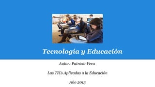 Tecnología y Educación
Autor: Patricia Vera
Las TICs Aplicadas a la Educación
Año 2013

 