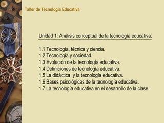 Unidad 1: Análisis conceptual de la tecnología educativa. 1.1 Tecnología, técnica y ciencia. 1.2 Tecnología y sociedad. 1.3 Evolución de la tecnología educativa. 1.4 Definiciones de tecnología educativa. 1.5 La didáctica  y la tecnología educativa. 1.6 Bases psicológicas de la tecnología educativa. 1.7 La tecnología educativa en el desarrollo de la clase. Taller de Tecnología Educativa 