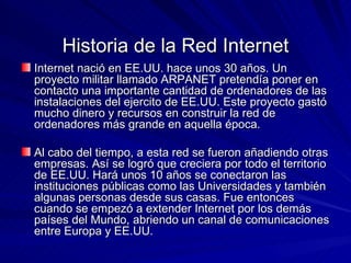Historia de la Red Internet Internet nació en EE.UU. hace unos 30 años. Un proyecto militar llamado ARPANET pretendía poner en contacto una importante cantidad de ordenadores de las instalaciones del ejercito de EE.UU. Este proyecto gastó mucho dinero y recursos en construir la red de ordenadores más grande en aquella época. Al cabo del tiempo, a esta red se fueron añadiendo otras empresas. Así se logró que creciera por todo el territorio de EE.UU. Hará unos 10 años se conectaron las instituciones públicas como las Universidades y también algunas personas desde sus casas. Fue entonces cuando se empezó a extender Internet por los demás países del Mundo, abriendo un canal de comunicaciones entre Europa y EE.UU.  