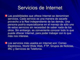 Servicios de Internet Las posibilidades que ofrece Internet se denominan servicios. Cada servicio es una manera de sacarle provecho a la Red independiente de las demás. Una persona podría especializarse en el manejo de sólo uno de estos servicios sin necesidad de saber nada de los otros. Sin embargo, es conveniente conocer todo lo que puede ofrecer Internet, para poder trabajar con lo que más nos interese. Los servicios más usados en Internet son: Correo Electrónico, World Wide Web, FTP, Grupos de Noticias, IRC y Servicios de Telefonía. 