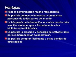 Ventajas Hace la comunicación mucho más sencilla.  Es posible conocer e interactuar con muchas personas de todas partes del mundo.  La búsqueda de información se vuelve mucho más sencilla, sin tener que ir forzadamente a las bibliotecas tradicionales.  Es posible la creación y descarga de software libre, por sus herramientas colaborativas.  Es posible comprar fácilmente a otras tiendas de otros países  