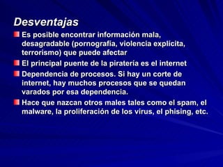 Desventajas Es posible encontrar información mala, desagradable (pornografía, violencia explícita, terrorismo) que puede afectar El principal puente de la piratería es el internet Dependencia de procesos. Si hay un corte de internet, hay muchos procesos que se quedan varados por esa dependencia.  Hace que nazcan otros males tales como el spam, el malware, la proliferación de los virus, el phising, etc.  
