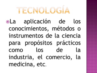 La   aplicación de los
conocimientos, métodos o
instrumentos de la ciencia
para propósitos prácticos
como       los   de     la
industria, el comercio, la
medicina, etc.
 