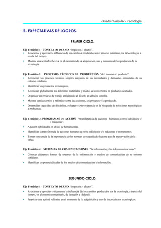 Diseño Curricular - Tecnología


2- EXPECTATIVAS DE LOGROS.

                                              PRIMER CICLO.

Eje Temático 1: CONTEXTO DE USO “impactos - efectos”.
• Relacionar y apreciar la influencia de los cambios producidos en el entorno cotidiano por la tecnología, a
    través del tiempo.
•   Mostrar una actitud reflexiva en el momento de la adquisición, uso y consumo de los productos de la
    tecnología.


Eje Temático 2: PROCESOS TÉCNICOS DE PRODUCCIÓN “del insumo al producto”.
• Reconocer los procesos técnicos simples surgidos de las necesidades y demandas inmediatas de su
    entorno cotidiano.
•   Identificar los productos tecnológicos.
•   Reconocer globalmente los diferentes materiales y modos de convertirlos en productos acabados.
•   Organizar un proceso de trabajo anticipando el diseño en dibujos simples.
•   Mostrar sentido crítico y reflexivo sobre las acciones, los procesos y lo producido.
•   Desarrollar capacidad de disciplina, esfuerzo y perseverancia en la búsqueda de soluciones tecnológicas
    a problemas.


Eje Temático 3: PROGRAMAS DE ACCIÓN “transferencia de acciones humanas a otros individuos y/
                    o máquinas”.
•   Adquirir habilidades en el uso de herramientas.
•   Identificar la transferencia de acciones humanas a otros individuos y/o máquinas e instrumentos.
•   Tomar conciencia de la importancia de las normas de seguridad e higiene para la preservación de la
    salud.


Eje Temático 4: SISTEMAS DE COMUNICACIONES “la información y las telecomunicaciones”.
•   Conocer diferentes formas de soportes de la información y medios de comunicación de su entorno
    cotidiano.
•   Identificar las potencialidades de los medios de comunicación e información.




                                          SEGUNDO CICLO.

Eje Temático 1: CONTEXTO DE USO “impactos - efectos”.
•   Relacionar y apreciar críticamente la influencia de los cambios producidos por la tecnología, a través del
    tiempo, en el entorno comunitario, de la región y del país.
•   Propiciar una actitud reflexiva en el momento de la adquisición y uso de los productos tecnológicos.
 