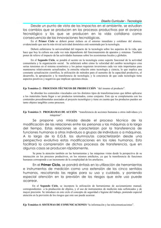 Diseño Curricular - Tecnología
     Desde un punto de vista de los impactos en el ambiente, se estudian
los cambios que se producen en los procesos productivos por el avance
tecnológico y los que se producen en la vida cotidiana como
consecuencia de las innovaciones tecnológicas.
      En el Primer Ciclo se deberá poner énfasis en el entorno inmediato y cotidiano del alumno,
evidenciando que aun la más trivial actividad doméstica está sustentada por la tecnología.
       Deberá enfatizarse la universalidad del impacto de la tecnología sobre los aspectos de la vida, que
hace que hoy la cultura sea cada vez más dependiente del funcionamiento de aparatos y sistemas. También
poner de relieve el impacto de las actividades humanas sobre los ecosistemas locales y globales.
        En el Segundo Ciclo, se pondrá el acento en la tecnología como soporte funcional de la actividad
comunitaria y la organización social. Se enfatizará sobre cómo la velocidad del cambio tecnológico crea
serias tensiones en el sistema económico y los países requieren inversiones cada vez más importantes para
mantenerse relativamente actualizados; la estrecha relación entre tecnología y ciencia, lo que implica una
constante actualización científica; la utilización de métodos para el aumento de la capacidad productiva, el
desarrollo, la apropiación y la transferencia de tecnología; y la conciencia de que cada tecnología tiene
aspectos positivos y negativos que implican opciones éticas.


Eje Temático 2: PROCESOS TÉCNICOS DE PRODUCCIÓN “del insumo al producto”.
       Se abordan los contenidos vinculados con los distintos tipos de transformaciones que deben aplicarse
a los materiales hasta llegar a ser productos terminados, como conjunto. Este eje se complementa con los
contenidos procedimentales asociados al proyecto tecnológico y tiene en cuenta que los productos pueden ser
tanto objetos tangibles como procesos.


Eje Temático 3: PROGRAMAS DE ACCIÓN “transferencia de acciones humanas a otros individuos y/o
                    máquinas”.

        Se propone una mirada desde el proceso técnico de la
modificación de las relaciones entre las personas y las máquinas a lo largo
del tiempo. Estas relaciones se caracterizan por la transferencia de
funciones humanas a otros individuos o grupos de individuos o a máquinas.
A lo largo de la E.G.B. los alumnos/as caracterizarán desde una
perspectiva evolutiva estas modificaciones en los roles humanos. Esto
facilitará la comprensión de dichos procesos de transferencia, que en
algunos casos se producen rápidamente.
         Se pone la atención también en las herramientas y las máquinas vistas desde la perspectiva de su
interacción en los procesos productivos, en los mismos artefactos, ya que la transferencia de funciones
humanas corresponde a un incremento de la complejidad de los artefactos.

       En el Primer Ciclo, se pondrá énfasis en la utilización de herramientas
e instrumentos de medición como una extensión de los cinco sentidos
humanos, rescatando las reglas para su uso y cuidado, y poniendo
especial atención en la previsión de los riesgos que este uso puede
acarrear.
        En el Segundo Ciclo, se incorpora la utilización de herramientas de accionamiento manual,
correspondientes a la producción de objetos, y el uso de instrumentos de medición más sofisticados y de
mayor precisión. Se introduce en este ciclo el concepto de seguridad e higiene del trabajo, poniendo especial
atención en la previsión de los riesgos que este uso puede acarrear.


Eje Temático 4: SISTEMAS DE COMUNICACIONES “la información y las telecomunicaciones”.
 