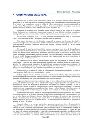 Diseño Curricular - Tecnología
4 - ORIENTACIONES DIDÁCTICAS.

       Decíamos que el mundo actual tiene su foco cultural en la tecnología. La vida humana transcurre
actualmente en un medio más artificial que natural, un hábitat que el hombre ha ido construyendo a lo largo
de la historia en su búsqueda por mejorar la calidad de vida, y que en algunos aspectos es equiparable al
mundo natural. Prácticamente casi todo lo que podemos observar son productos tecnológicos hechos por el
hombre: la casa, los muebles, la radio, el televisor, la cocina, el teléfono, etc..
       El capítulo de tecnología en la formación general debe dar cuenta de una ciencia de lo artificial,
formar al alumno/a para participar del mundo actual, ocuparse de cómo deberían concebirse los productos
para lograr fines predeterminados, de idear artefactos o procedimientos para conseguir ciertos propósitos.
       La Educación Tecnológica en la E.G.B. debe sustentarse fundamentalmente sobre un conocimiento
claro y concreto de estos hechos, y del entorno cultural en el que se desarrolla.
       Una manera de educar en esta dirección corresponde a centrarse en el proceso de diseño y
construcción de productos. De este modo es posible ver en muchos textos de tecnología de otros países una
gran cantidad de “artefactos” propuestos para que los alumnos y alumnas realicen y, de esta forma,
aprendan tecnología.
        No hay duda de que el proyecto tecnológico tiene una gran riqueza como forma de dar significado a
un problema y como forma de poner en contacto a los alumnos y alumnas con las restricciones que plantea el
mundo real; pero no es una panacea ni la herramienta que resuelve todas las dificultades. Involucra varias
etapas: búsqueda de oportunidades, diseño, organización y gestión, planificación y ejecución, y evaluación.
Si bien es posible distinguir en cualquier proyecto estas cinco etapas, en cada tipo de proyecto algunas de
ellas tienen mayor incidencia que otras.
        La construcción de un artefacto mecánico puede resultar útil para trabajar las etapas de diseño,
planificación y ejecución, pero puede no resultar tan apropiado para considerar la etapa de organización y
gestión. Uno puede encontrar condiciones de definición del problema tecnológico que involucren a la
organización en un proyecto de ese tipo, pero no formará parte esencial del mismo y no tendrán el mismo
peso que en un tipo de proyecto cuyos aspectos de organización sean el eje central.
        Existen proyectos en los que la riqueza se encuentra en la búsqueda de oportunidades; en otros, la
parte fuerte es el diseño y en otros, la organización y gestión.
       Si bien cualquier proyecto involucra en mayor o menor medida todas las etapas, tener como meta
encontrar un proyecto realizable en el contexto escolar que las involucre a todas puede dar por resultado que
algunas de las etapas aparezcan como superfluas o con una importancia menor.
       Se puede trabajar también, sobre las distintas etapas en forma independiente, en las cuales se parte de
un proyecto “prefabricado” al que sólo le falte desarrollar alguna etapa en particular. Esto significa tener la
posibilidad de realizar una búsqueda de oportunidades más amplia (no limitada solamente a lo que es
realizable en el contexto escolar). Lo mismo puede decirse de la etapa de diseño, solicitando a los alumnos
trabajar sobre una búsqueda de oportunidades que haya llevado a cabo el docente. Estas observaciones de
ninguna manera pretenden invalidar el proyecto completo como estrategia de enseñanza y aprendizaje.
        Los proyectos tecnológicos pueden ser utilizados para generar estructuras conceptuales más globales.
Se propone comenzar de lo particular y avanzar hacia niveles de organización cada vez más generales. Por
ej., se quiere lograr que alumnos y alumnas desarrollen una estructura de conceptos que involucre las
distintas transformaciones de materiales que pueden darse en la fabricación de productos. Estas son: de
forma, composición, posición, etc. Es posible dividir a las transformaciones de forma en: las que provocan
arranque de viruta y las que no.
       Se puede trabajar en un proyecto que involucre operaciones de corte con sierra o de agujereado. La
reflexión sobre estas operaciones puede servir de base para introducir las transformaciones de materiales con
arranque de viruta. Todas estas transformaciones tienen un principio similar de funcionamiento: disponer de
una herramienta de material más duro que permite con movimientos rítmicos (lineales en el caso del corte
con sierra, y de rotación, en el agujereado) ir extrayendo pequeñas partes de material (virutas). Esto posibilita
la identificación y comprensión - desde la práctica concreta en un proyecto- de los aspectos comunes a una
clase de transformaciones. Se sugiere trabajar posteriormente en el análisis de otras técnicas de
                                                Pag. 32
 