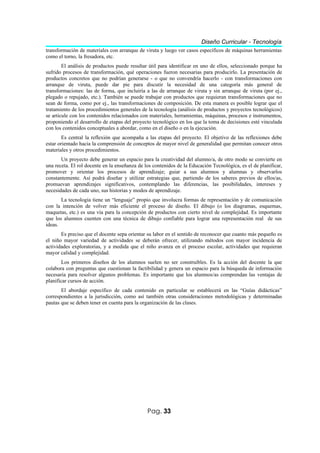 Diseño Curricular - Tecnología
transformación de materiales con arranque de viruta y luego ver casos específicos de máquinas herramientas
como el torno, la fresadora, etc.
        El análisis de productos puede resultar útil para identificar en uno de ellos, seleccionado porque ha
sufrido procesos de transformación, qué operaciones fueron necesarias para producirlo. La presentación de
productos concretos que no podrían generarse - o que no convendría hacerlo - con transformaciones con
arranque de viruta, puede dar pie para discutir la necesidad de una categoría más general de
transformaciones: las de forma, que incluiría a las de arranque de viruta y sin arranque de viruta (por ej.,
plegado o repujado, etc.). También se puede trabajar con productos que requieran transformaciones que no
sean de forma, como por ej., las transformaciones de composición. De esta manera es posible lograr que el
tratamiento de los procedimientos generales de la tecnología (análisis de productos y proyectos tecnológicos)
se articule con los contenidos relacionados con materiales, herramientas, máquinas, procesos e instrumentos,
proponiendo el desarrollo de etapas del proyecto tecnológico en los que la toma de decisiones esté vinculada
con los contenidos conceptuales a abordar, como en el diseño o en la ejecución.
        Es central la reflexión que acompaña a las etapas del proyecto. El objetivo de las reflexiones debe
estar orientado hacia la comprensión de conceptos de mayor nivel de generalidad que permitan conocer otros
materiales y otros procedimientos.
       Un proyecto debe generar un espacio para la creatividad del alumno/a, de otro modo se convierte en
una receta. El rol docente en la enseñanza de los contenidos de la Educación Tecnológica, es el de planificar,
promover y orientar los procesos de aprendizaje; guiar a sus alumnos y alumnas y observarlos
constantemente. Así podrá diseñar y utilizar estrategias que, partiendo de los saberes previos de ellos/as,
promuevan aprendizajes significativos, contemplando las diferencias, las posibilidades, intereses y
necesidades de cada uno, sus historias y modos de aprendizaje.
       La tecnología tiene un “lenguaje” propio que involucra formas de representación y de comunicación
con la intención de volver más eficiente el proceso de diseño. El dibujo (o los diagramas, esquemas,
maquetas, etc.) es una vía para la concepción de productos con cierto nivel de complejidad. Es importante
que los alumnos cuenten con una técnica de dibujo confiable para lograr una representación real de sus
ideas.
       Es preciso que el docente sepa orientar su labor en el sentido de reconocer que cuanto más pequeño es
el niño mayor variedad de actividades se deberán ofrecer, utilizando métodos con mayor incidencia de
actividades exploratorias, y a medida que el niño avanza en el proceso escolar, actividades que requieran
mayor calidad y complejidad.
        Los primeros diseños de los alumnos suelen no ser construibles. Es la acción del docente la que
colabora con preguntas que cuestionan la factibilidad y genera un espacio para la búsqueda de información
necesaria para resolver algunos problemas. Es importante que los alumnos/as comprendan las ventajas de
planificar cursos de acción.
       El abordaje específico de cada contenido en particular se establecerá en las “Guías didácticas”
correspondientes a la jurisdicción, como así también otras consideraciones metodológicas y determinadas
pautas que se deben tener en cuenta para la organización de las clases.




                                               Pag. 33
 