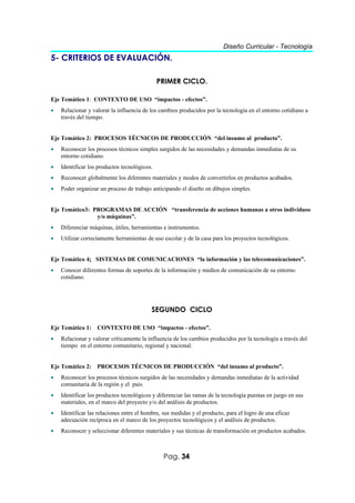 Diseño Curricular - Tecnología
5- CRITERIOS DE EVALUACIÓN.

                                              PRIMER CICLO.

Eje Temático 1: CONTEXTO DE USO “impactos - efectos”.
•   Relacionar y valorar la influencia de los cambios producidos por la tecnología en el entorno cotidiano a
    través del tiempo.


Eje Temático 2: PROCESOS TÉCNICOS DE PRODUCCIÓN “del insumo al producto”.
•   Reconocer los procesos técnicos simples surgidos de las necesidades y demandas inmediatas de su
    entorno cotidiano.
•   Identificar los productos tecnológicos.
•   Reconocer globalmente los diferentes materiales y modos de convertirlos en productos acabados.
•   Poder organizar un proceso de trabajo anticipando el diseño en dibujos simples.


Eje Temático3: PROGRAMAS DE ACCIÓN “transferencia de acciones humanas a otros individuos
                y/o máquinas”.
•   Diferenciar máquinas, útiles, herramientas e instrumentos.
•   Utilizar correctamente herramientas de uso escolar y de la casa para los proyectos tecnológicos.


Eje Temático 4: SISTEMAS DE COMUNICACIONES “la información y las telecomunicaciones”.
•   Conocer diferentes formas de soportes de la información y medios de comunicación de su entorno
    cotidiano.




                                          SEGUNDO CICLO

Eje Temático 1: CONTEXTO DE USO “impactos - efectos”.
•   Relacionar y valorar críticamente la influencia de los cambios producidos por la tecnología a través del
    tiempo en el entorno comunitario, regional y nacional.


Eje Temático 2: PROCESOS TÉCNICOS DE PRODUCCIÓN “del insumo al producto”.
•   Reconocer los procesos técnicos surgidos de las necesidades y demandas inmediatas de la actividad
    comunitaria de la región y el país.
•   Identificar los productos tecnológicos y diferenciar las ramas de la tecnología puestas en juego en sus
    materiales, en el marco del proyecto y/o del análisis de productos.
•   Identificar las relaciones entre el hombre, sus medidas y el producto, para el logro de una eficaz
    adecuación recíproca en el marco de los proyectos tecnológicos y el análisis de productos.
•   Reconocer y seleccionar diferentes materiales y sus técnicas de transformación en productos acabados.



                                               Pag. 34
 