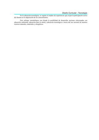 Diseño Curricular - Tecnología
        En la educación tecnológica, se sugiere el empleo de experiencias que exijan la participación activa
del alumno en la adquisición de los conocimientos.
         Este enfoque metodológico nos brinda la posibilidad de desarrollar nociones relacionadas con
educación ambiental, educación para la salud y educación tecnológica a través del uso racional de nuestros
recursos naturales, materiales y energéticos.
 