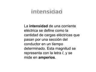 IntensidadLa intensidad de una corriente eléctrica se define como la cantidad de cargas eléctricas que pasan por una sección del conductor en un tiempo determinado. Esta magnitud se representa con la letra /, y se mide en amperios.